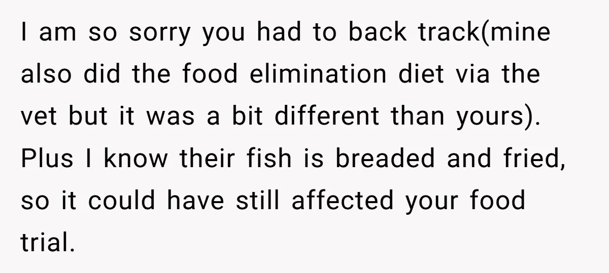 I am so sorry you had to back track(mine also did the food elimination diet via the vet but it was a bit different than yours). Plus I know their...