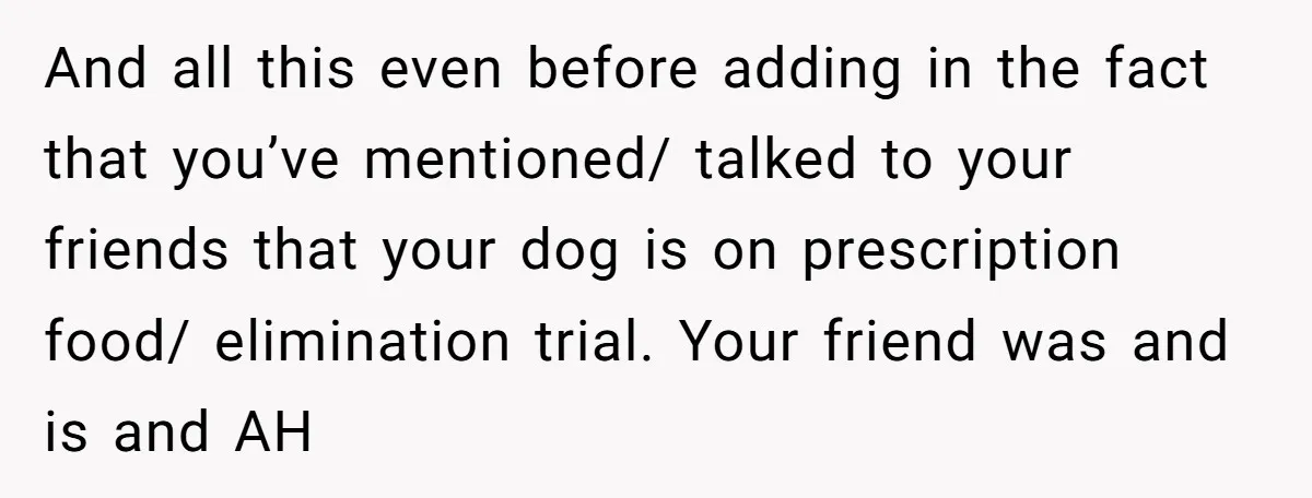 And all this even before adding in the fact that you’ve mentioned/ talked to your friends that your dog is on prescription food/ elimination trial. Your friend was and is...