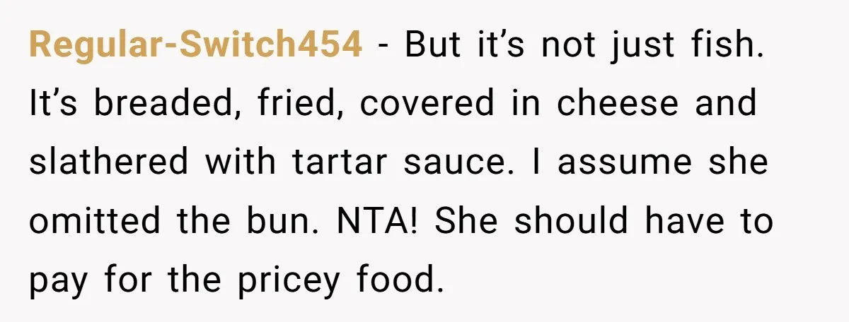Regular-Switch454 − But it’s not just fish. It’s breaded, fried, covered in cheese and slathered with tartar sauce. I assume she omitted the bun. NTA! She should have to pay...