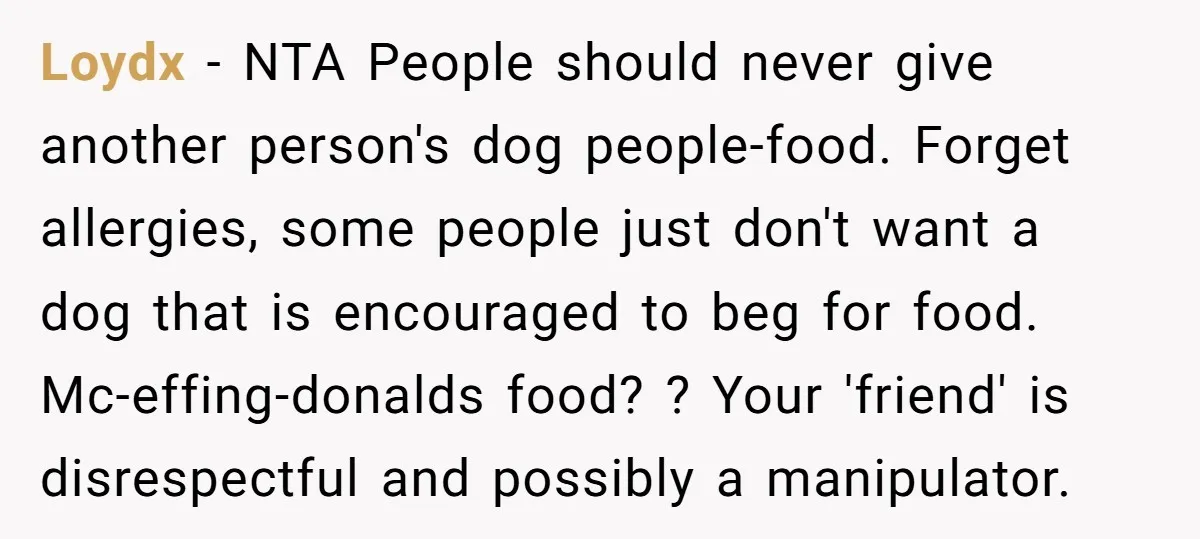 Loydx − NTA People should never give another person's dog people-food. Forget allergies, some people just don't want a dog that is encouraged to beg for food. Mc-effing-donalds food? ?...