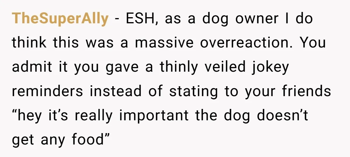 TheSuperAlly − ESH, as a dog owner I do think this was a massive overreaction. You admit it you gave a thinly veiled jokey reminders instead of stating to your...