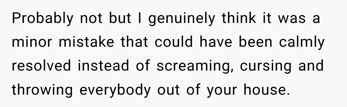 Probably not but I genuinely think it was a minor mistake that could have been calmly resolved instead of screaming, cursing and throwing everybody out of your house.