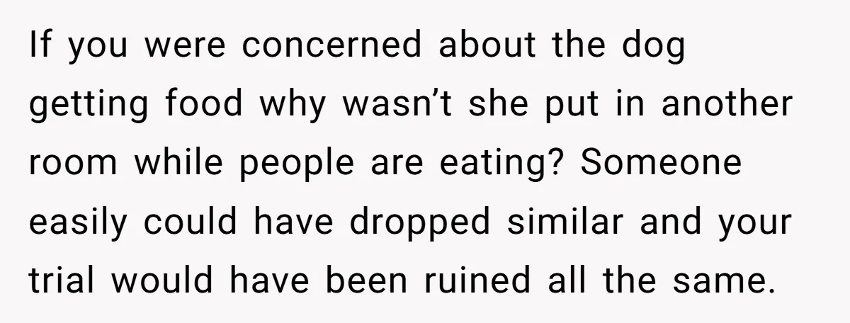 If you were concerned about the dog getting food why wasn’t she put in another room while people are eating? Someone easily could have dropped similar and your trial would...