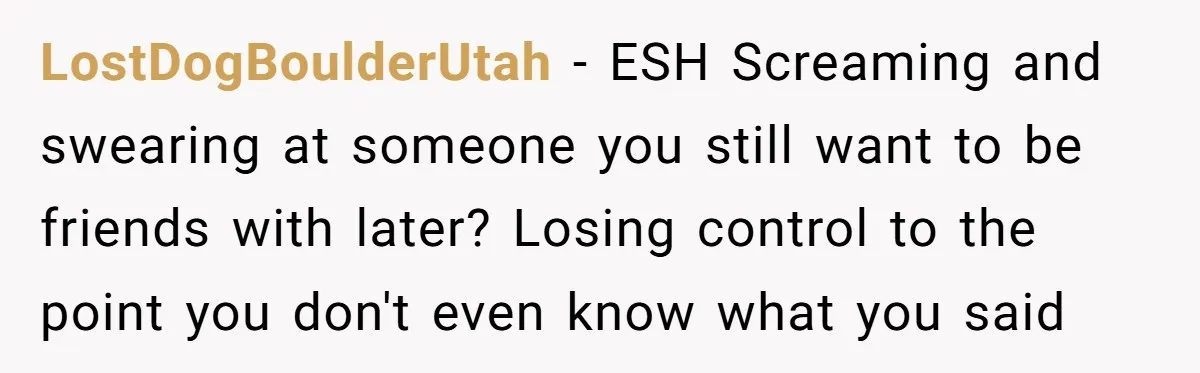 LostDogBoulderUtah − ESH Screaming and swearing at someone you still want to be friends with later? Losing control to the point you don't even know what you said