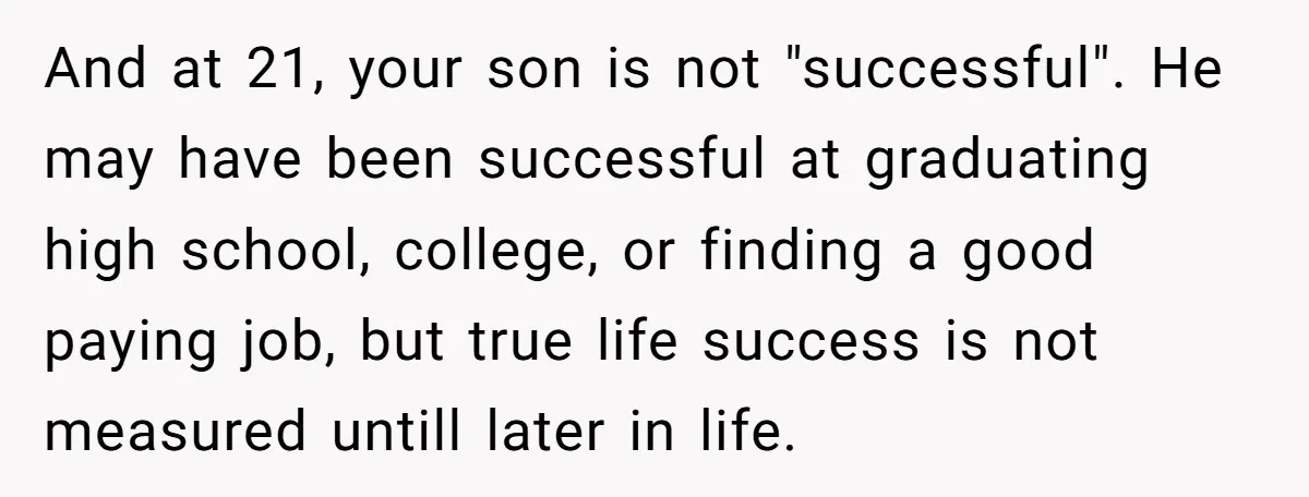 And at 21, your son is not "successful". He may have been successful at graduating high school, college, or finding a good paying job, but true life success is not...