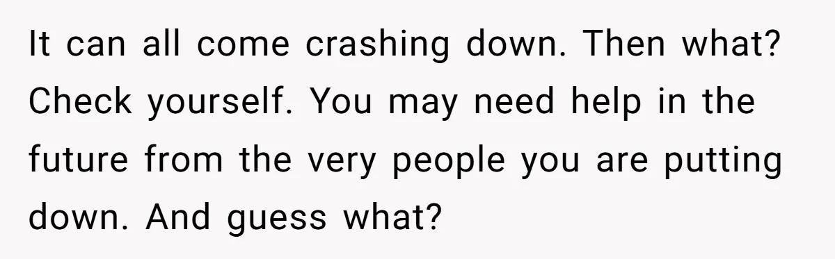 It can all come crashing down. Then what? Check yourself. You may need help in the future from the very people you are putting down. And guess what?