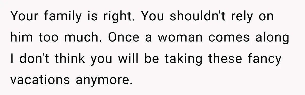 Your family is right. You shouldn't rely on him too much. Once a woman comes along I don't think you will be taking these fancy vacations anymore.