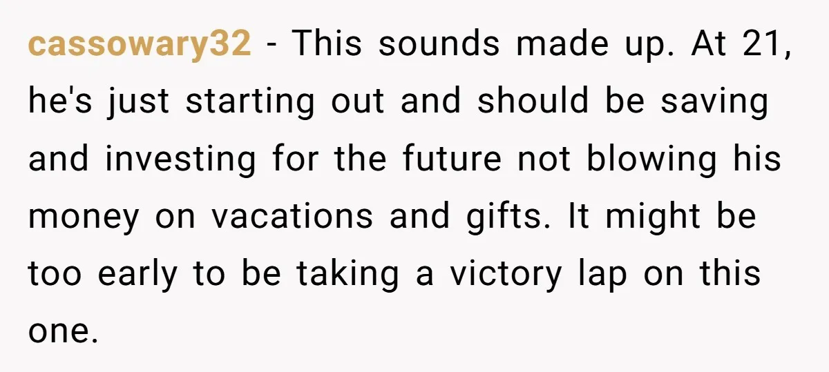cassowary32 − This sounds made up. At 21, he's just starting out and should be saving and investing for the future not blowing his money on vacations and gifts. It...