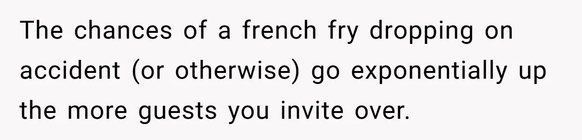 The chances of a french fry dropping on accident (or otherwise) go exponentially up the more guests you invite over.