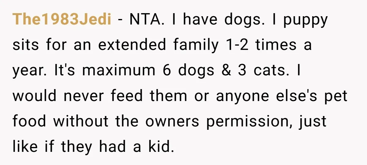 The1983Jedi − NTA. I have dogs. I puppy sits for an extended family 1-2 times a year. It's maximum 6 dogs & 3 cats. I would never feed them or...