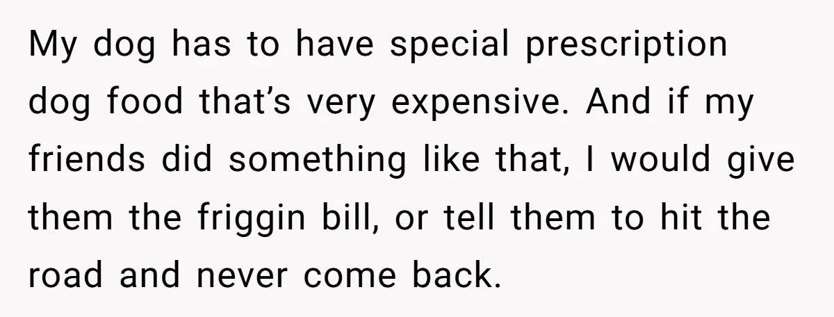 My dog has to have special prescription dog food that’s very expensive. And if my friends did something like that, I would give them the friggin bill, or tell them...