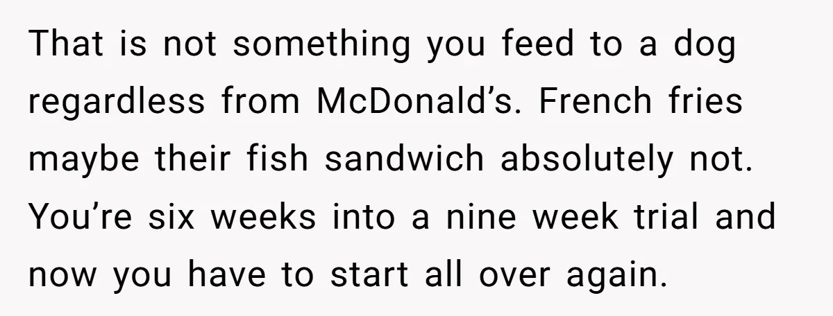 That is not something you feed to a dog regardless from McDonald’s. French fries maybe their fish sandwich absolutely not. You’re six weeks into a nine week trial and now...