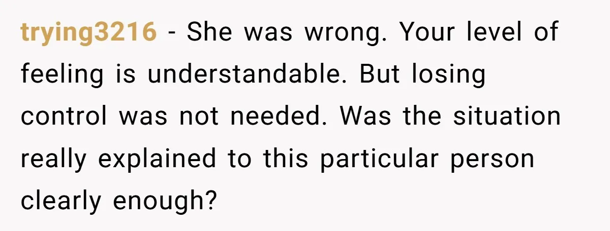 trying3216 − She was wrong. Your level of feeling is understandable. But losing control was not needed. Was the situation really explained to this particular person clearly enough?