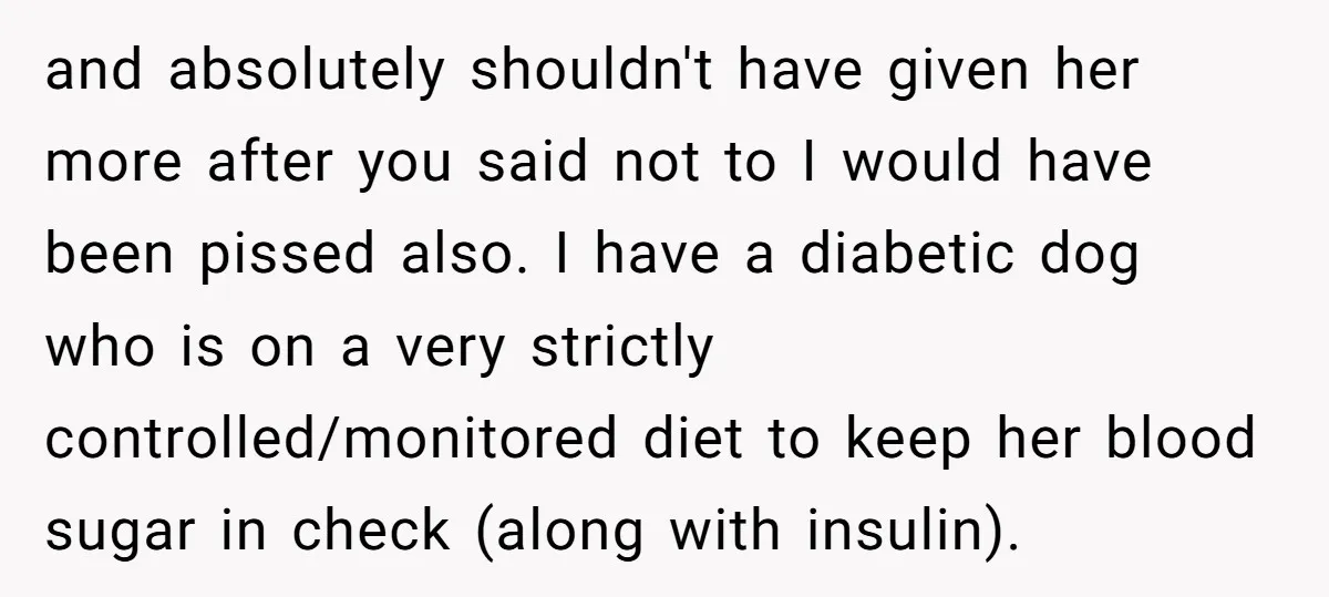 and absolutely shouldn't have given her more after you said not to I would have been pissed also. I have a diabetic dog who is on a very strictly controlled/monitored...