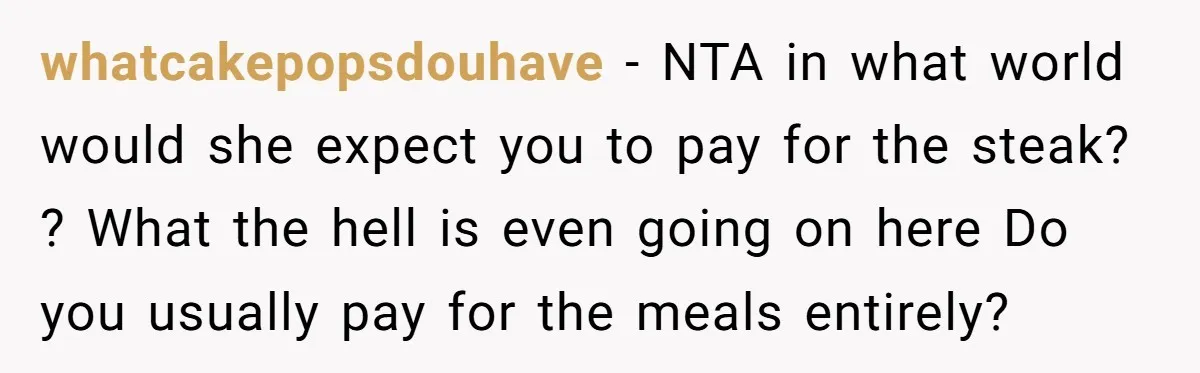 whatcakepopsdouhave − NTA in what world would she expect you to pay for the steak? ? What the hell is even going on here Do you usually pay for the...