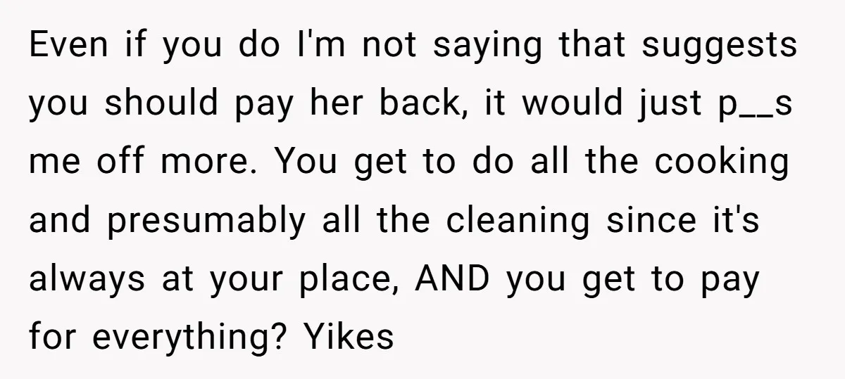 Even if you do I'm not saying that suggests you should pay her back, it would just p__s me off more. You get to do all the cooking and presumably...