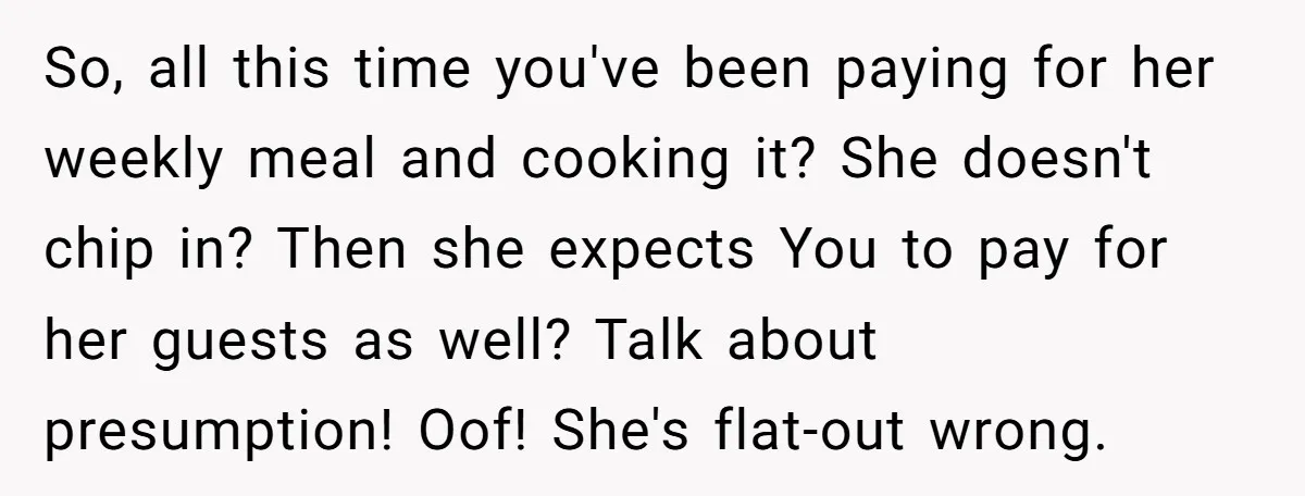 So, all this time you've been paying for her weekly meal and cooking it? She doesn't chip in? Then she expects You to pay for her guests as well? Talk...