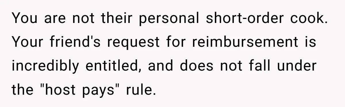 You are not their personal short-order cook. Your friend's request for reimbursement is incredibly entitled, and does not fall under the "host pays" rule.
