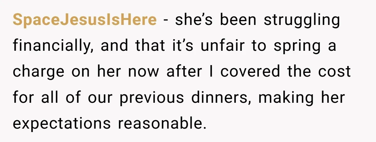 SpaceJesusIsHere − she’s been struggling financially, and that it’s unfair to spring a charge on her now after I covered the cost for all of our previous dinners, making her...