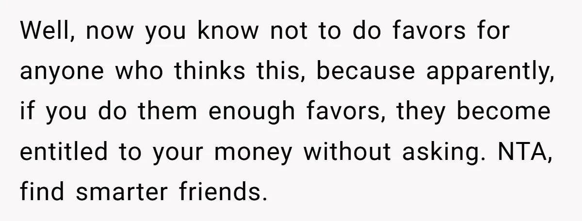 Well, now you know not to do favors for anyone who thinks this, because apparently, if you do them enough favors, they become entitled to your money without asking. NTA,...
