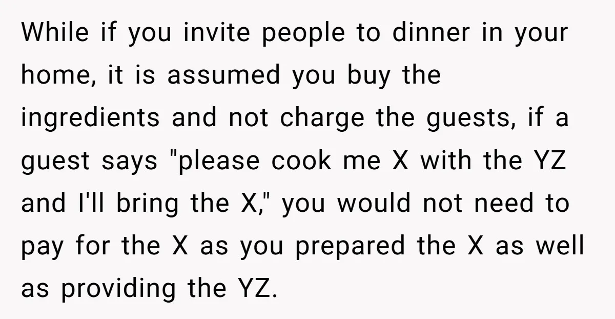 While if you invite people to dinner in your home, it is assumed you buy the ingredients and not charge the guests, if a guest says "please cook me X...