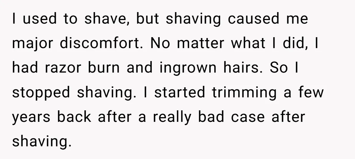 I used to shave, but shaving caused me major discomfort. No matter what I did, I had razor burn and ingrown hairs. So I stopped shaving. I started trimming a...