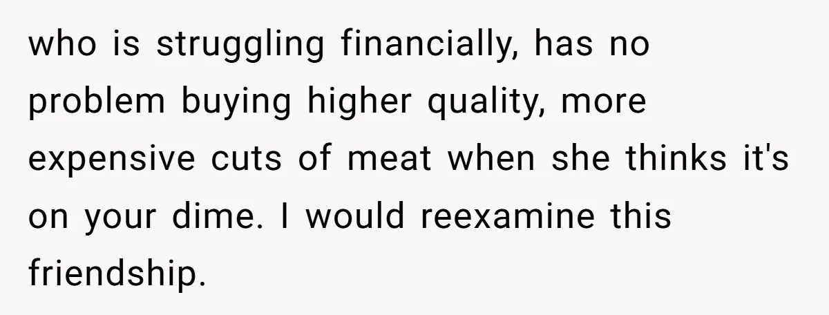 who is struggling financially, has no problem buying higher quality, more expensive cuts of meat when she thinks it's on your dime. I would reexamine this friendship.