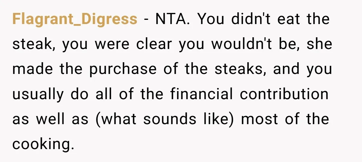 Flagrant_Digress − NTA. You didn't eat the steak, you were clear you wouldn't be, she made the purchase of the steaks, and you usually do all of the financial contribution...