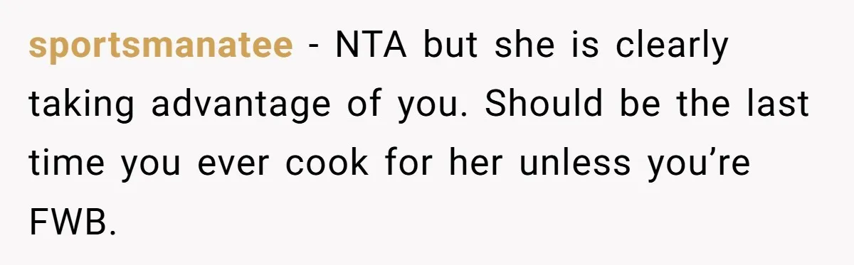 sportsmanatee − NTA but she is clearly taking advantage of you. Should be the last time you ever cook for her unless you’re FWB.