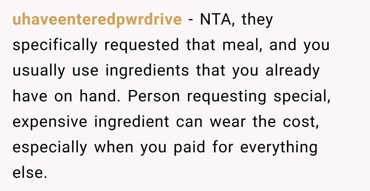 uhaveenteredpwrdrive − NTA, they specifically requested that meal, and you usually use ingredients that you already have on hand. Person requesting special, expensive ingredient can wear the cost, especially when...