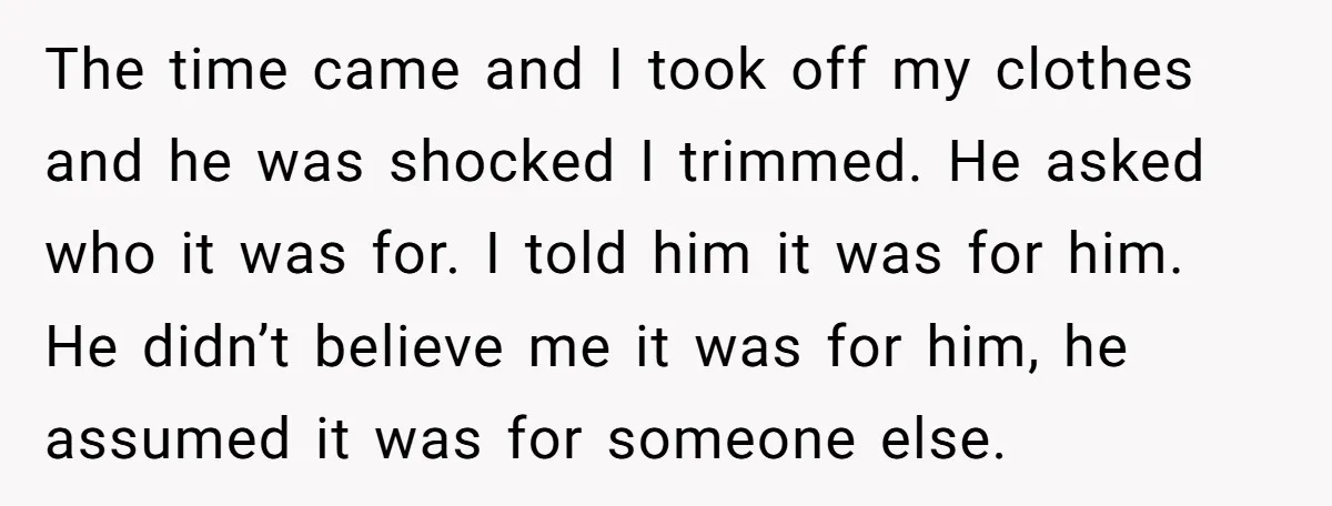 The time came and I took off my clothes and he was shocked I trimmed. He asked who it was for. I told him it was for him. He didn’t...