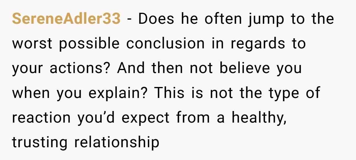 SereneAdler33 − Does he often jump to the worst possible conclusion in regards to your actions? And then not believe you when you explain? This is not the type of...