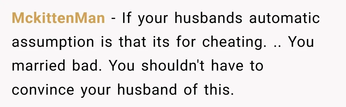 MckittenMan − If your husbands automatic assumption is that its for cheating. .. You married bad. You shouldn't have to convince your husband of this.