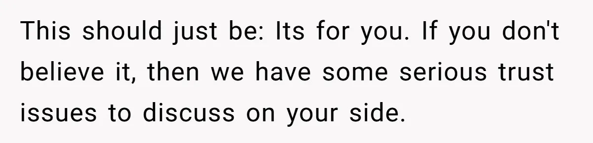 This should just be: Its for you. If you don't believe it, then we have some serious trust issues to discuss on your side.