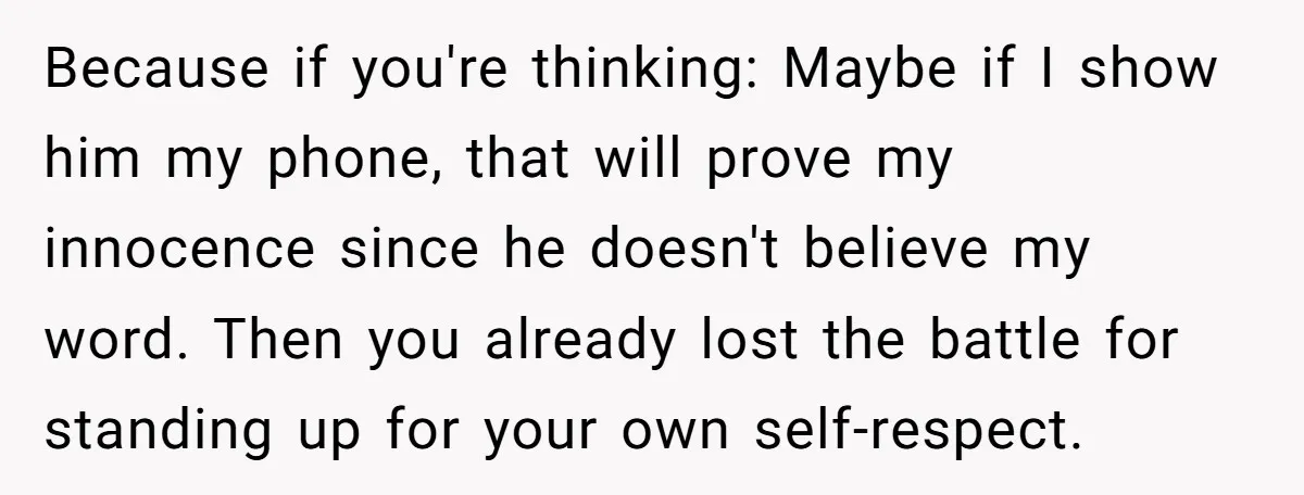 Because if you're thinking: Maybe if I show him my phone, that will prove my innocence since he doesn't believe my word. Then you already lost the battle for standing...