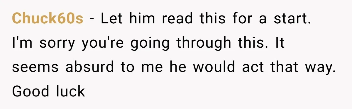Chuck60s − Let him read this for a start. I'm sorry you're going through this. It seems absurd to me he would act that way. Good luck