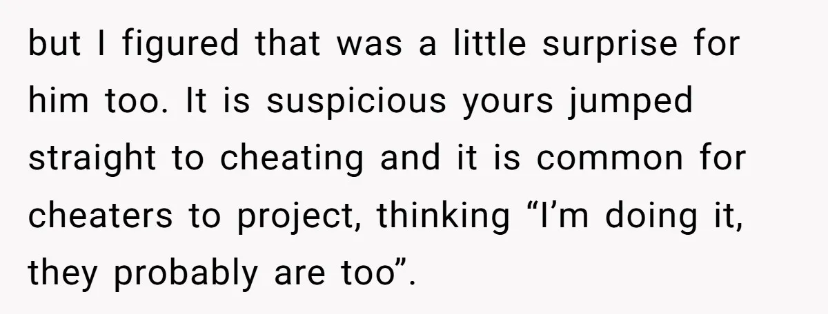 but I figured that was a little surprise for him too. It is suspicious yours jumped straight to cheating and it is common for cheaters to project, thinking “I’m doing...