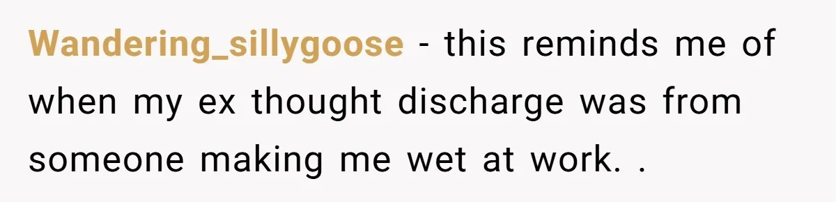 Wandering_sillygoose − this reminds me of when my ex thought discharge was from someone making me wet at work. .