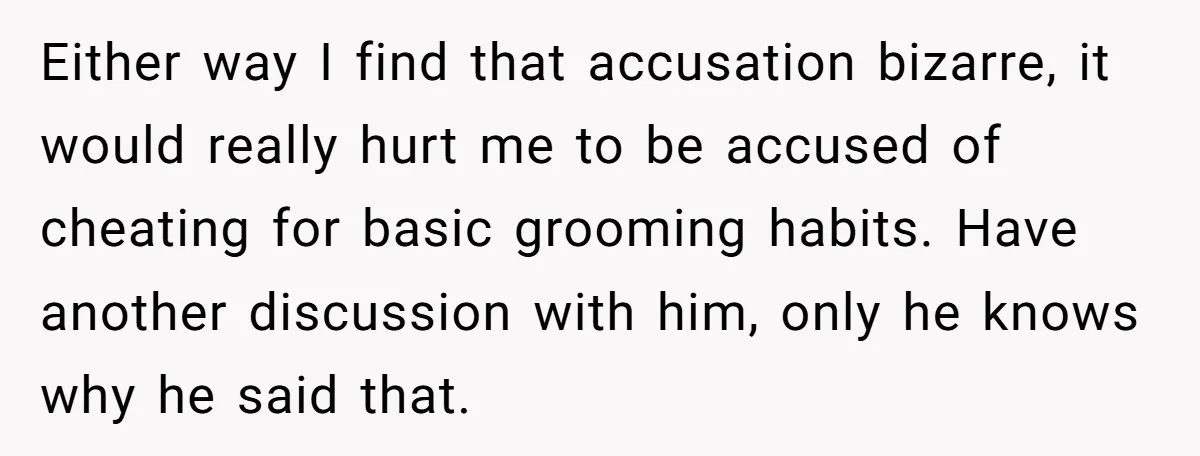 Either way I find that accusation bizarre, it would really hurt me to be accused of cheating for basic grooming habits. Have another discussion with him, only he knows why...
