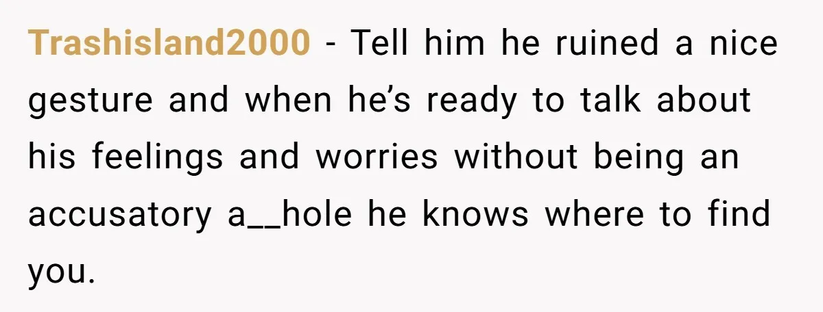 Trashisland2000 − Tell him he ruined a nice gesture and when he’s ready to talk about his feelings and worries without being an accusatory a__hole he knows where to find...