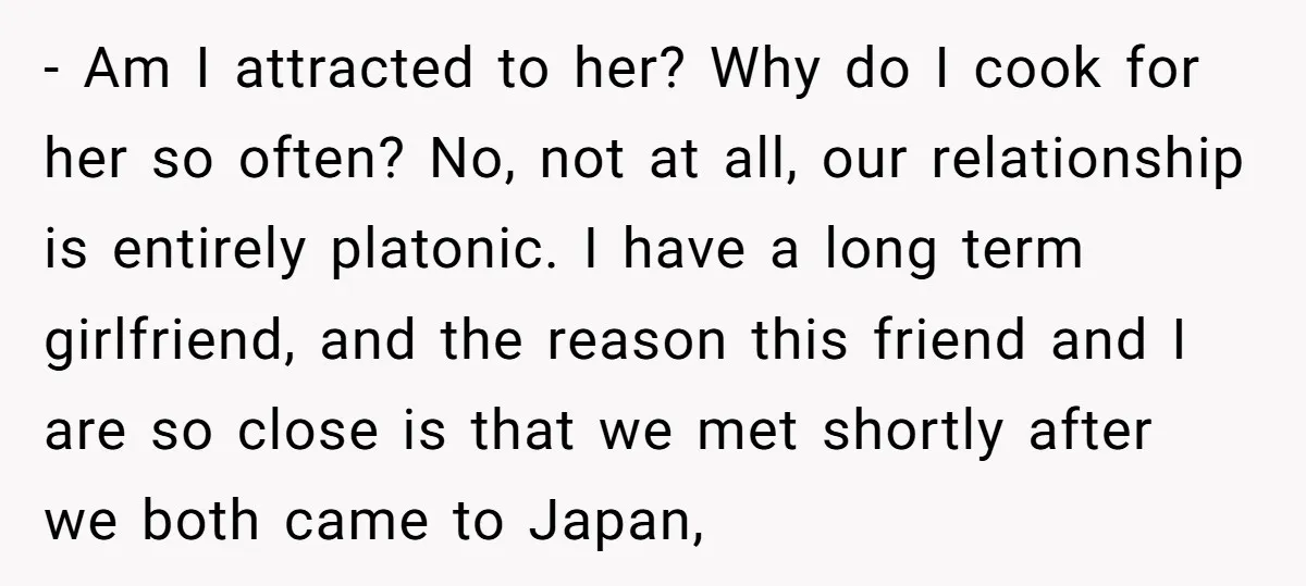- Am I attracted to her? Why do I cook for her so often? No, not at all, our relationship is entirely platonic. I have a long term girlfriend, and...