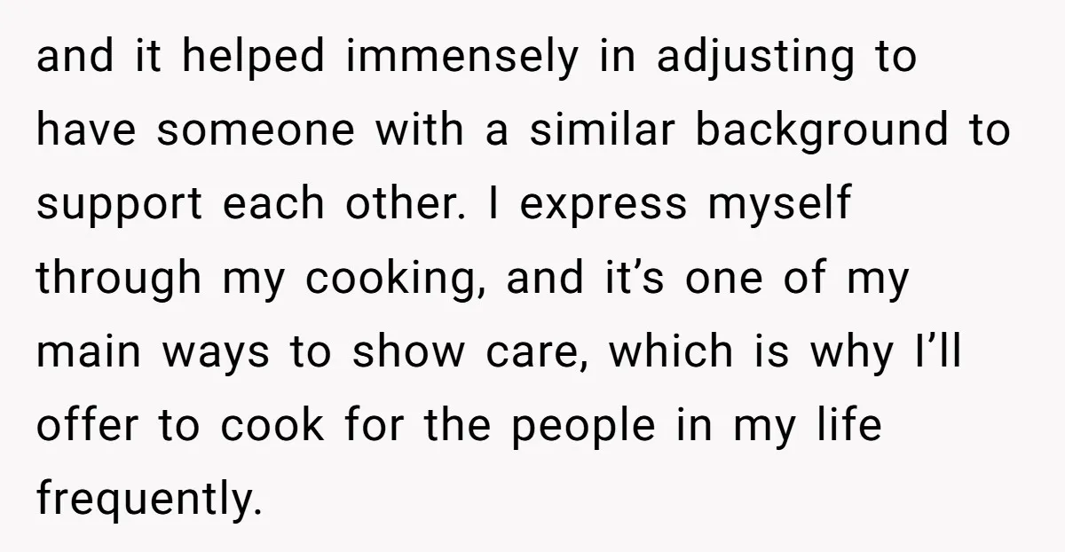 and it helped immensely in adjusting to have someone with a similar background to support each other. I express myself through my cooking, and it’s one of my main ways...