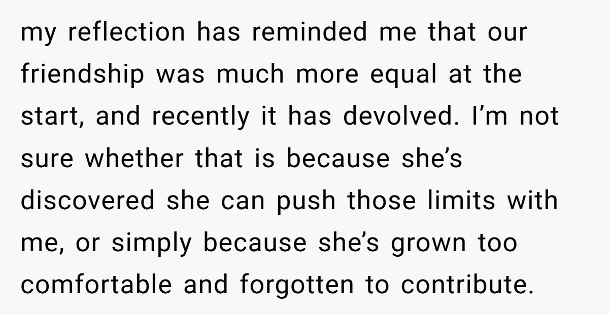 my reflection has reminded me that our friendship was much more equal at the start, and recently it has devolved. I’m not sure whether that is because she’s discovered she...