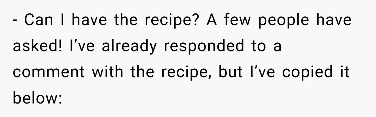 - Can I have the recipe? A few people have asked! I’ve already responded to a comment with the recipe, but I’ve copied it below: