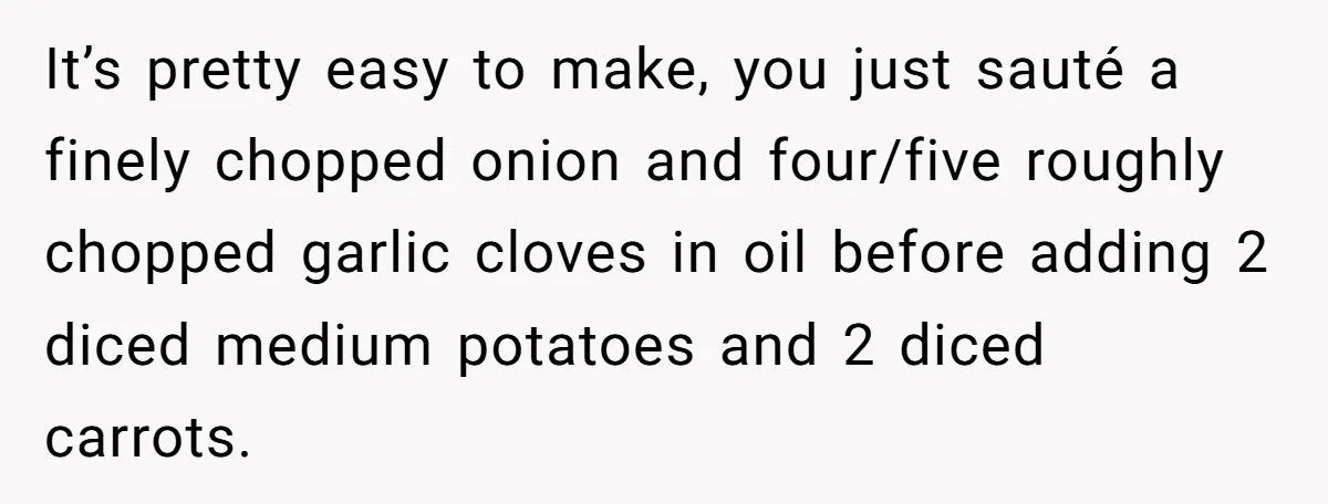 It’s pretty easy to make, you just sauté a finely chopped onion and four/five roughly chopped garlic cloves in oil before adding 2 diced medium potatoes and 2 diced carrots.