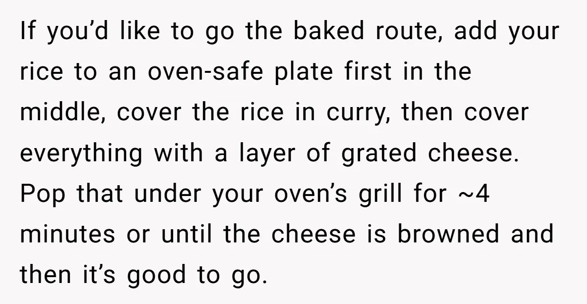 If you’d like to go the baked route, add your rice to an oven-safe plate first in the middle, cover the rice in curry, then cover everything with a layer...