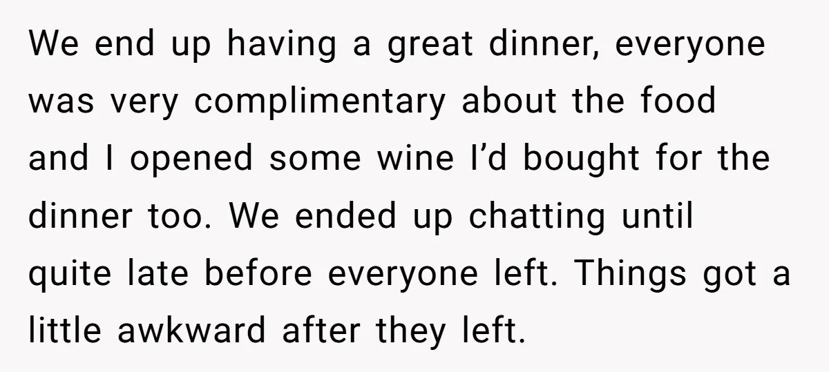 We end up having a great dinner, everyone was very complimentary about the food and I opened some wine I’d bought for the dinner too. We ended up chatting until...