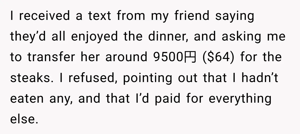 I received a text from my friend saying they’d all enjoyed the dinner, and asking me to transfer her around 9500円 ($64) for the steaks. I refused, pointing out that...