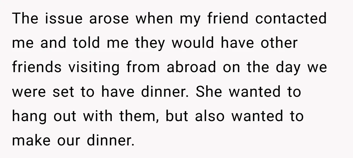 The issue arose when my friend contacted me and told me they would have other friends visiting from abroad on the day we were set to have dinner. She wanted...