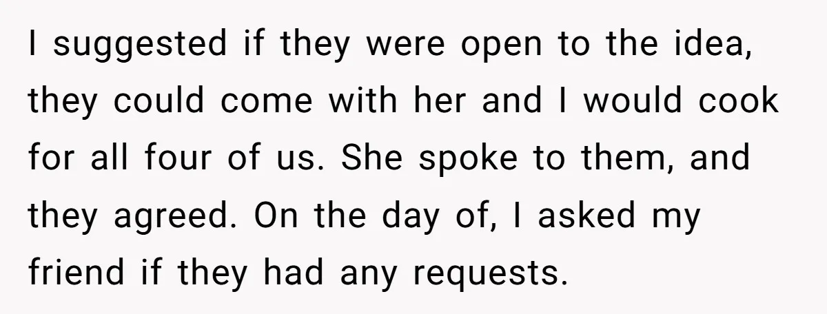 I suggested if they were open to the idea, they could come with her and I would cook for all four of us. She spoke to them, and they agreed....